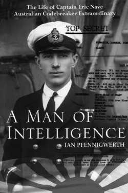 A Man of Intelligence - The Life of Captain Eric Nave, Australian Codebreaker Extraordinary By Dr Ian Pfennigwerth, Captain, RAN (Rtd)